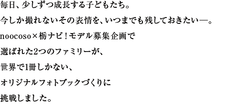 毎日、少しずつ成長する子どもたち。今しか撮れないその表情を、いつまでも残しておきたい―。noocoso×栃ナビ！モデル募集企画で選ばれた2つのファミリーが、世界で1冊しかない、オリジナルフォトブックづくりに挑戦しました。