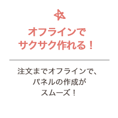 オフラインでサクサク作れる！ 注文までオフラインで、パネルの作成がスムーズ！